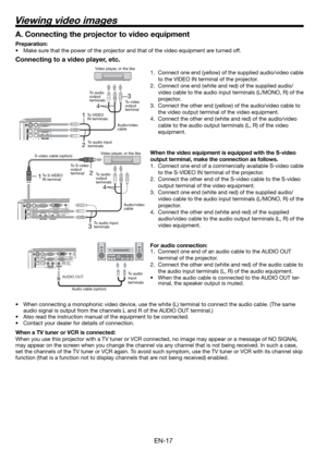 Page 17EN-17
12
4
3
13
4
2
Connecting to a video player, etc.
1.  Connect one end (yellow) of the supplied audio/video cable 
to the VIDEO IN terminal of the projector. 
2.  Connect one end (white and red) of the supplied audio/
video cable to the audio input terminals (L/MONO, R) of the 
projector. 
3.  Connect the other end (yellow) of the audio/video cable to 
the video output terminal of the video equipment. 
4.  Connect the other end (white and red) of the audio/video 
cable to the audio output terminals...