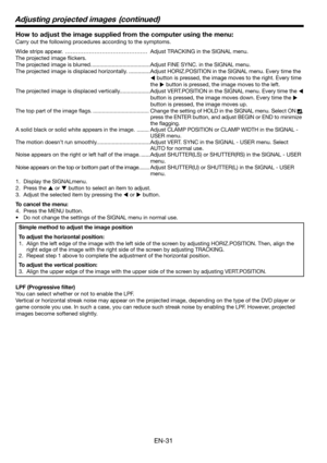 Page 31EN-31
How to adjust the image supplied from the computer using the menu:
Carry out the following procedures according to the symptoms. 
Wide strips appear.  ……………………………………… Adjust TRACKING in the SIGNAL menu. 
The projected image ﬂ ickers. 
The projected image is blurred. ......................................Adjust FINE SYNC. in the SIGNAL menu. 
The projected image is displaced horizontally. ..............Adjust HORIZ.POSITION in the SIGNAL menu. Every time the 
 button is pressed, the image moves to...