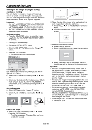 Page 32EN-32
CAPTURE : ENTER + ENTER
CANCEL : MENUCAPTURE : ENTER X2
CANCEL : MENU
CAPTURE : ENTER X2
CANCEL : MENU
LVP-XD300 LVP-XD300CAPTURING IMAGE !
x1 x2 FULL
Setting of the image displayed during 
startup or muting
You can display your desired image as the startup 
screen (or splash screen). Using the menu, you can 
also use such image as a background that is displayed 
while the video is muted or no signal is supplied.
Important:
• You can’t set IMAGE CAPTURE when PASSWORD 
FUNCTION in the FEATURE menu...