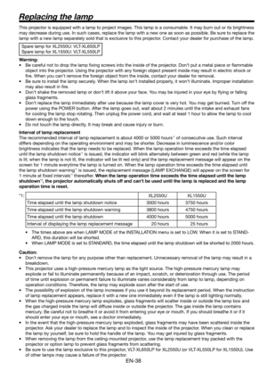 Page 38EN-38
Replacing the lamp
This projector is equipped with a lamp to project images. This lamp is a consumable. It may burn out or its brightness 
may decrease during use. In such cases, replace the lamp with a new one as soon as possible. Be sure to replace the 
lamp with a new lamp separately sold that is exclusive to this projector. Contact your dealer for purchase of the lamp. 
Spare lamp for XL2550U: VLT-XL650LP
Spare lamp for XL1550U: VLT-XL550LP
Warning:
•  Be careful not to drop the lamp ﬁ xing...
