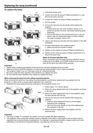 Page 39EN-39
To replace the lamp: 
1.  Unplug the power cord.
2.  Loosen the screw (a) using a Phillips screwdriver (+), and 
remove the lamp cover (b).
3.  Loosen the screws (c) using a Phillips screwdriver (+).
4. Pull the handle. 
5.  Pull out the lamp box by the handle while holding the 
projector.
•  Pull the lamp box out of the projector slowly. If it is 
pulled out quickly, the lamp may break scattering glass 
fragments. 
•  Do not spill liquid on the removed lamp box or do not 
place it near any ﬂ...
