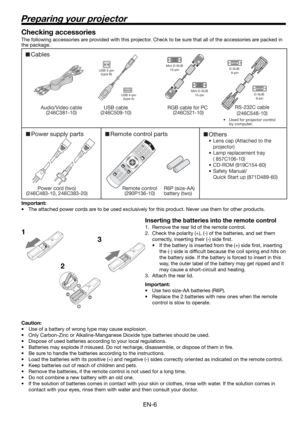 Page 6EN-6
Preparing your projector
1
23 Checking accessories
The following accessories are provided with this projector. Check to be sure that all of the accessories are packed in 
the package. 
Important:
•  The attached power cords are to be used exclusively for this product. Never use them for other products.
Inserting the batteries into the remote control
1.  Remove the rear lid of the remote control.
2.  Check the polarity (+), (-) of the batteries, and set them 
correctly, inserting their (-) side ﬁ...