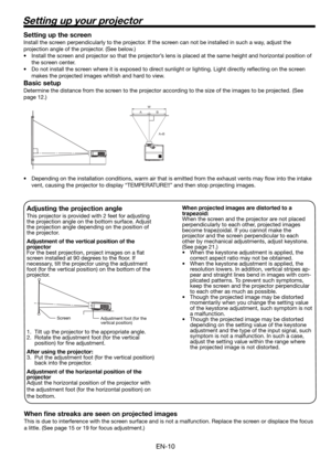 Page 10EN-10
Setting up your projector
W 
A 
A=B  B 
Setting up the screen
Install the screen perpendicularly to the projector. If the screen can not be installed in such a way, adjust the 
projection angle of the projector. (See below.)
•  Install the screen and projector so that the projector’s lens is placed at the same height and horizontal position of 
the screen center. 
•  Do not install the screen where it is exposed to direct sunlight or lighting. Light directly reﬂ ecting on the screen 
makes the...