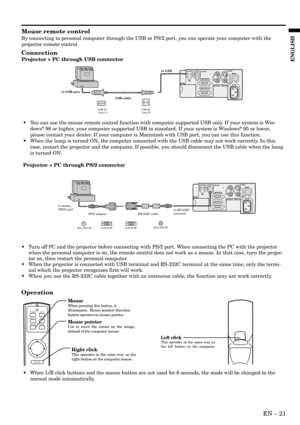 Page 21EN – 21
ENGLISH
Mouse remote control
By connecting to personal computer through the USB or PS/2 port, you can operate your computer with the
projector remote control.
Connection
Projector + PC through USB connector
Operation
POWER MUTE
COMPUTERVIDEO
MOUSE LASER
R-CLICK
Right clickThis operates in the same way as the 
right button on the computer mouse.
Mouse pointerUse to move the cursor on the image, 
instead of the computer mouse.
MouseWhen pressing this button, it 
illuminates.  Mouse pointer/...