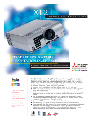 Page 11500 ANSI Lumens
6.5 Pounds
Digital Keystone
Adjustment
2500 Hour Lamp Life
Picture-In-Picture
XGA 1024 x 768
600 Viewable Video
LinesThe XL2 ColorView projector from Mitsubishi presents the new standard of excellence in
portable presentation systems. With a lamp that shines up to 2500 hours, the XL2 is
ideal for schools or offices that require extended performance levels. It is 1500 ANSI
lumens bright and offers a native XGA resolution with 600 video lines. With the industry-
leading three-year warranty...