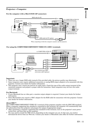 Page 11EN – 11
ENGLISH
For the computer with a Mini D-SUB 15P connectors
To COMPUTER IN
 (Mini D-SUB 15P)
To MONITOR OUT
When outputting to both the computes monitor and the projector.RGB cable for PC
RGB cable for PC (option)
Computer
To COMPUTER AUDIO IN
To PC audio 
output
AUDIO OUT
MONITOR OUTPUT
To monitor port
For using the COMPUTER/COMPONENT VIDEO IN 2 (BNC) terminals
computer
B/PB
G/Y
V H/H
V
R/PR
Mini D-SUB 15pin-BNC 
conversion cable (optional)
to COMPUTER AUDIO IN
to PC audio 
output
AUDIO OUTMONITOR...