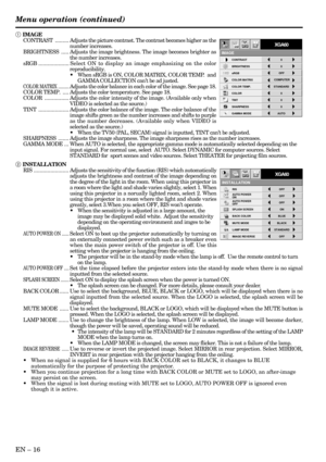 Page 16EN – 16
IMAGE REVERSE
OFF AUTO POWER 
ONOFFAUTO POWER 
OFF
RIS OFF
ON
INSTALLATION
ON
STANDARD
BACK COLOR
OFF BLUE
XGA60
LAMP MODE
SPLASH SCREEN
MUTE MODE
BLACK
opt.
1 IMAGE
CONTRAST......... Adjusts the picture contrast. The contrast becomes higher as the
number increases.
BRIGHTNESS.....Adjusts the image brightness. The image becomes brighter as
the number increases.
sRGB.................... Select ON to display an image emphasizing on the color
reproducibility.
•When sRGB is ON, COLOR MATRIX, COLOR...