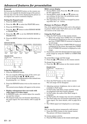 Page 20EN – 20
Advanced features for presentation
Expand
By pressing the EXPAND button on the remote con-
trol, you can magnify the detailed image of the picture.
You can also view the screen displaying the picture as
its original size (native resolution display).
Setting the Expand mode
1. Press the MENU button.
2. Press the $ or % to select the FEATURE menu.
3. Press the ENTER button.
4. Press the  { or } button to select EXPAND MODE
or FRAME POSI.
5. Press the $ or % to set the EXPAND MODE or
FRAME POSI.
6....