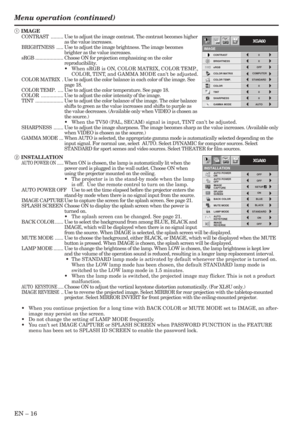 Page 16EN – 16
INSTALLATION
opt.
ON
BACK COLOR AUTO POWER 
ON
AUTO POWER 
OFF
SPLASH 
SCREEN
MUTE MODE
LAMP MODEON
BLUE
ON BLACKOFF
IMAGE
CAPTURESETUPOFF
STANDARD
OFF AUTO 
KEYSTONE
IMAGE 
REVERSE
XGA60
CONTRAST
IMAGE
0
BRIGHTNESS 0
STANDARD
0
COLOR
AUTO0
XGA60
COMPUTEROFF
TINT
0SHARPNESS
COLOR TEMP.
GAMMA MODE COLOR MATRIX sRGB
opt.
Menu operation (continued)
1 IMAGE
CONTRAST......... Use to adjust the image contrast. The contrast becomes higher
as the value increases.
BRIGHTNESS..... Use to adjust the image...