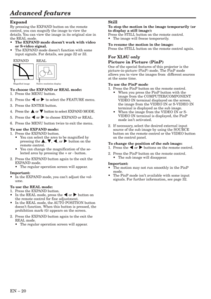 Page 20EN – 20
Advanced features
Expand
By pressing the EXPAND button on the remote
control, you can magnify the image to view the
details. You can view the image in its original size in
the REAL mode.
•The EXPAND mode doesnt work with video
or S-video signal.
•The EXPAND mode doesnt function with some
input signals. For details, see page 32 or 33.
Still
To stop the motion in the image temporarily (or
to display a still image):
Press the STILL button on the remote control.
•The image will freeze temporarily.
To...