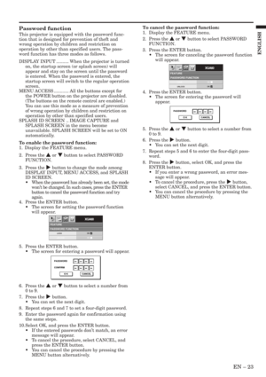 Page 23EN – 23
ENGLISH
FEATUREPASSWORD FUNCTION
XGA60opt.
LOCK
UNLOCKOK
OK
PASSWORD
CONFIRM
O K CANCEL
FEATUREPASSWORD FUNCTION
XGA60opt.
LOCK
UNLOCKOK
OK
PASSWORD
O K CANCEL
Password function
This projector is equipped with the password func-
tion that is designed for prevention of theft and
wrong operation by children and restriction on
operation by other than specified users. The pass-
word function has three modes as follows.
DISPLAY INPUT .......... When the projector is turned
on, the startup screen (or...