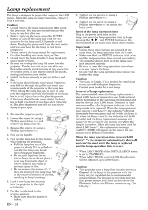 Page 24EN – 24
Lamp replacement
8. Tighten up the screws (c) using a
Phillips screwdriver (+).
9. Tighten up the screw (a) using a
Phillips screwdriver (+) to secure the
lamp cover.
Reset of the lamp operation time
Plug in the power cord, turn on the
lamp, and reset the lamp operation time by keep
pressing the $, %,  and POWER buttons on the
control panel at the same time about three seconds.
Important:
•Unless these three buttons are pressed at the
same time, the lamp operation time isn’t reset.
•Make sure...