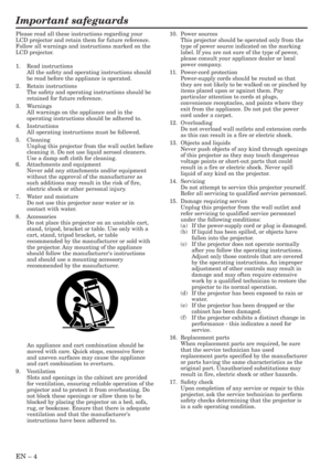 Page 4EN – 4
Important safeguards
Please read all these instructions regarding your
LCD projector and retain them for future reference.
Follow all warnings and instructions marked on the
LCD projector.
1. Read instructions
All the safety and operating instructions should
be read before the appliance is operated.
2. Retain instructions
The safety and operating instructions should be
retained for future reference.
3. Warnings
All warnings on the appliance and in the
operating instructions should be adhered to....