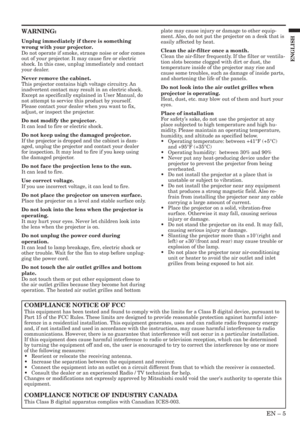 Page 5EN – 5
ENGLISH
WARNING:
Unplug immediately if there is something
wrong with your projector.
Do not operate if smoke, strange noise or odor comes
out of your projector. It may cause fire or electric
shock. In this case, unplug immediately and contact
your dealer.
Never remove the cabinet.
This projector contains high voltage circuitry. An
inadvertent contact may result in an electric shock.
Except as specifically explained in User Manual, do
not attempt to service this product by yourself.
Please contact...