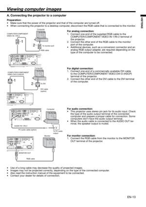 Page 13EN-13
ENGLISH
2 1
2 1
Viewing computer images
A. Connecting the projector to a computer
Preparation: 
•  Make sure that the power of the projector and that of the computer are turned off. 
•  When connecting the projector to a desktop computer, disconnect the RGB cable that is connected to the monitor. 
For analog connection: 
1.  Connect one end of the supplied RGB cable to the 
COMPUTER/COMPONENT VIDEO IN-1/IN-2 terminal of 
the projector. 
2.  Connect the other end of the RGB cable to the monitor...