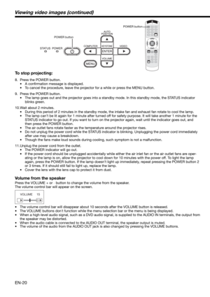 Page 20EN-20 To stop projecting:
8.  Press the POWER button. 
• A conﬁ rmation message is displayed.
•  To cancel the procedure, leave the projector for a while or press the MENU button. 
9.  Press the POWER button. 
•  The lamp goes out and the projector goes into a standby mode. In this standby mode, the STATUS indicator 
blinks green. 
10. Wait about 2 minutes.
•  During this period of 2 minutes in the standby mode, the intake fan and exhaust fan rotate to cool the lamp. 
•  The lamp can’t be lit again for 1...