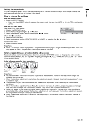 Page 21EN-21
ENGLISH
Setting the aspect ratio
You can change the aspect ratio of the input video signal (or the ratio of width to height of the image). Change the 
setting according to the type of the input video signal. 
How to change the settings:
With the remote control:
1.  Press the ASPECT button. 
•  Every time the ASPECT button is pressed, the aspect mode changes from AUTO to 16:9, to REAL, and back to 
AUTO. 
With the FEATURE menu:
(See page 23 for menu setting.) 
1.  Display the FEATURE menu. 
2....