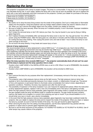 Page 36EN-36
Replacing the lamp
This projector is equipped with a lamp to project images. This lamp is a consumable. It may burn out or its brightness 
may decrease during use. In such cases, replace the lamp with a new one as soon as possible. Be sure to replace the 
lamp with a new lamp separately sold that is exclusive to this projector. Contact your dealer for purchase of the lamp. 
Spare lamp for XL650U: VLT-XL650LP
Spare lamp for XL550U: VLT-XL550LP
Warning:
•  Be careful not to drop the lamp ﬁ xing...