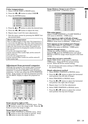 Page 19EN – 19
ENGLISH
CONTRAST R
COLOR TEMP.-USER
0
CONTRAST B 0
BRIGHTNESS R 0
BRIGHTNESS B 0
Color temperature
1.  Select COLOR TEMP in IMAGE menu.
2.  Press the $ or % button to select USER 
.
3.  Press the ENTER button.
4.  Press the { or } button to select the desired item.
5.  Press the $ or % button to adjust the item.
6. Repeat steps 4 and 5 for more adjustments.
7. Exit the menu system by pressing the MENU but-
ton several times.
Adjustment from personal computer
Although this projector sets proper...