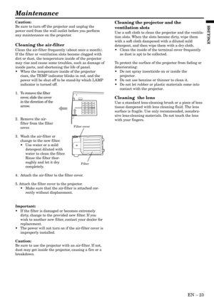 Page 23EN – 23
ENGLISH
Maintenance
Caution:
Be sure to turn off the projector and unplug the
power cord from the wall outlet before you perform
any maintenance on the projector.
Cleaning the air-filter
Clean the air-filter frequently (about once a month).
If the filter or ventilation slots become clogged with
dirt or dust, the temperature inside of the projector
may rise and cause some troubles, such as damage of
inside parts, and shortening the life of panel.
•When the temperature inside of the projector...