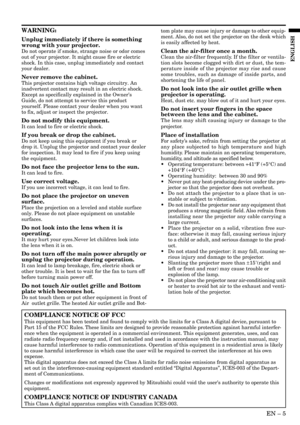 Page 5EN – 5
ENGLISH
WARNING:
Unplug immediately if there is something
wrong with your projector.
Do not operate if smoke, strange noise or odor comes
out of your projector. It might cause fire or electric
shock. In this case, unplug immediately and contact
your dealer.
Never remove the cabinet.
This projector contains high voltage circuitry. An
inadvertent contact may result in an electric shock.
Except as specifically explained in the Owners
Guide, do not attempt to service this product
yourself. Please...