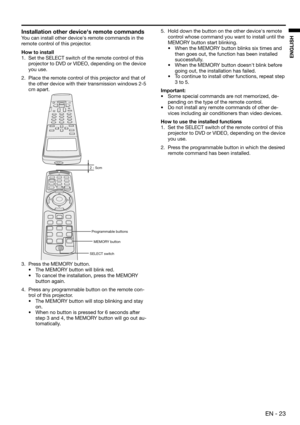 Page 23EN - 23
ENGLISH
Installation other devices remote commands
You can install other device's remote commands in the 
remote control of this projector.
How to install
1.  Set the SELECT switch of the remote control of this 
projector to DVD or VIDEO, depending on the device 
you use.
2.  Place the remote control of this projector and that of 
the other device with their transmission windows 2-5 
cm apart.
3.  Press the MEMORY button.
• 
The MEMORY button will blink red.
• To cancel the installation,...