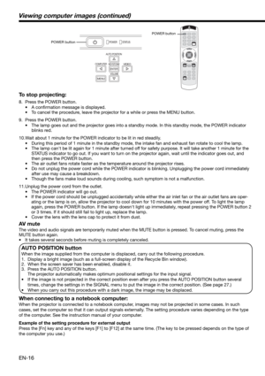 Page 16EN-16
Viewing computer images (continued)
To stop projecting:
8.  Press the POWER button. 
• A conﬁ rmation message is displayed.
•  To cancel the procedure, leave the projector for a while or press the MENU button. 
9.  Press the POWER button. 
•  The lamp goes out and the projector goes into a standby mode. In this standby mode, the POWER indicator 
blinks red. 
10. Wait about 1 minute for the POWER indicator to be lit in red steadily. 
•  During this period of 1 minute in the standby mode, the intake...