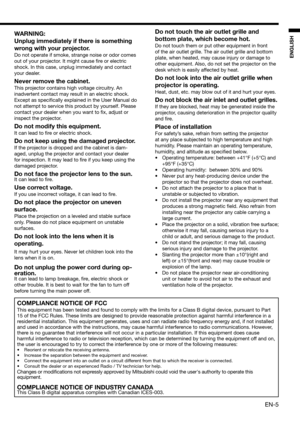 Page 5EN-5
ENGLISH
WARNING:
Unplug immediately if there is something 
wrong with your projector.
Do not operate if smoke, strange noise or odor comes 
out of your projector. It might cause ﬁ re or electric 
shock. In this case, unplug immediately and contact 
your dealer.
Never remove the cabinet.
This projector contains high voltage circuitry. An 
inadvertent contact may result in an electric shock. 
Except as speciﬁ cally explained in the User Manual do 
not attempt to service this product by yourself....