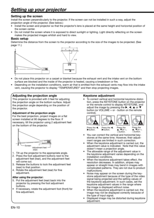 Page 10EN-10
Setting up your projector
W
A
A=B B
Setting up the screen
Install the screen perpendicularly to the projector. If the screen can not be installed in such a way, adjust the 
projection angle of the projector. (See below.)
•  Install the screen and projector so that the projector’s lens is placed at the same height and horizontal position of 
the screen center. 
•  Do not install the screen where it is exposed to direct sunlight or lighting. Light directly reﬂ ecting on the screen 
makes the...