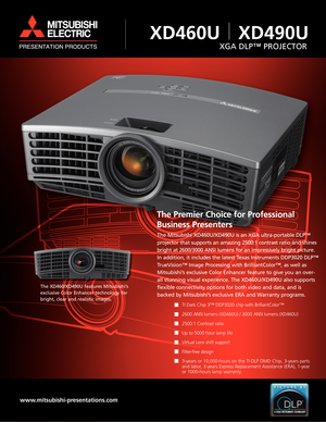 Page 1The Premier Choice for Professional
Business Presenters
The Mitsubishi XD460U/XD490U is an XGA ultra-portable DLP™
projector that supports an amazing 2500:1 contrast ratio and shines
bright at 2600/3000 ANSI lumens for an impressively bright picture.
In addition, it includes the latest Texas Instruments DDP3020 DLP™
TrueVision™ Image Processing with BrilliantColor™, as well as
Mitsubishi’s exclusive Color Enhancer feature to give you an over-
all stunning visual experience. The XD460U/XD490U also...