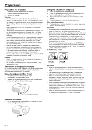 Page 12EN-12
Preparation
Preparation for projection 1. Attach the provided power cord to the projector. 
2. Plug the power cord in the wall outlet. 
3. Remove the lens cap. 
Warning:  Do not look into the lens directly when the projector is on. 
 The lens cap is for protecting the lens. If you leave the lens cap on 
the lens with the projector turned on, it may be deformed because 
of heat build-up. Remove the lens cap when you turn on the pro-
jector. 
 One of power cords for the U.S., Europe and U.K. is...