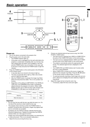 Page 13EN-13
ENGLISH
Basic operation
Power-on 1. Turn on the device connected to the projector first. 
2. Plug the power cord in the wall outlet. 
 The POWER indicator lights up. 
 If the power cord is unplugged from the wall outlet before the 
projector is cooled down completely after use, the fans may 
start rotating when the power cord is plugged in next time 
and the POWER button may not function. In this case, wait 
for the fans to stop and press the POWER button to light the 
indicator. 
3. Press the...