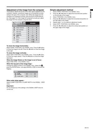 Page 19EN-19
ENGLISH
Adjustment of the image from the computer This projector adjusts the format of the video signal supplied from the 
computer. However, sometimes images are not projected correctly 
owing to the type of the computer used. When the image from the 
computer isn’t projected correctly, press the AUTO POSITION but-
ton. (See page 14.) If the image isn’t projected correctly yet, adjust 
the image from the computer using the menu.  
To move the image horizontally : Adjust HORIZ. POSITION in the...