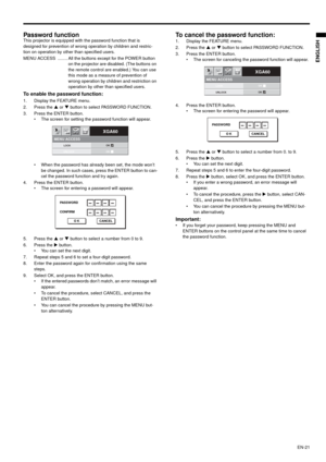 Page 21EN-21
ENGLISH
Password function This projector is equipped with the password function that is 
designed for prevention of wrong operation by children and restric-
tion on operation by other than specified users.  
MENU ACCESS  ........ All the buttons except for the POWER button 
on the projector are disabled. (The buttons on 
the remote control are enabled.) You can use 
this mode as a measure of prevention of 
wrong operation by children and restriction on 
operation by other than specified users. 
To...