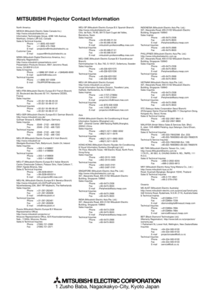 Page 30MITSUBISHI Projector Contact Information
1 Zusho Baba, Nagaokakyo-City, Kyoto Japan
MITSUBISHI ELECTRIC CORPORATION
North America
MESCA (Mitsubishi Electric Sales Canada Inc.)
http://www.mitsubishielectric.ca
Information Technologies Group, 4299 14th Avenue, 
Markham, Ontario L3R 0J2, Canada
Sales & Technical Inquires
 Phone :+1-(800) 450-6487
 Fax :+1-(905) 475-7958
 E-mail :projectors@mitsubishielectric.ca
Customer Care
 E-mail :support@mitsubishielectric.ca
MDEA (Mitsubishi Digital Electronics...