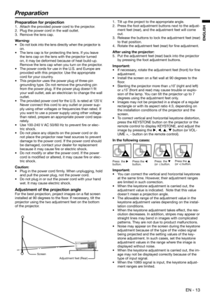 Page 13 EN - 13
ENGLISH
Preparation
1.  Tilt up the project to the appropriate angle. 
2.  Press the foot adjustment buttons next to the adjust-
ment feet (rear), and the adjustment feet will come 
out. 
3.  Release the buttons to lock the adjustment feet (rear) 
to that position.
4.  Rotate the adjustment feet (rear) for ﬁ ne adjustment.
After using the projector:
5.  Put the adjustment feet (rear) back into the projector 
by pressing the foot adjustment buttons.
Important: 
•  If necessary, rotate the...