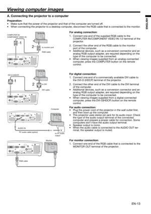 Page 13EN-13
ENGLISH
2 1
2 1
Viewing computer images
A. Connecting the projector to a computer
Preparation: 
•  Make sure that the power of the projector and that of the computer are turned off. 
•  When connecting the projector to a desktop computer, disconnect the RGB cable that is connected to the monitor. 
For analog connection: 
1.  Connect one end of the supplied RGB cable to the 
COMPUTER IN/COMPONENT VIDEO IN-1/2 terminal of the 
projector. 
2.  Connect the other end of the RGB cable to the monitor...