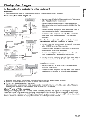 Page 17EN-17
ENGLISH
12
34
13
4
2
Connecting to a video player, etc.
1.  Connect one end (yellow) of the supplied audio/video cable 
to the VIDEO terminal of the projector. 
2.  Connect one end (white and red) of the supplied audio/
video cable to the audio input terminals (L/MONO, R) of the 
projector. 
3.  Connect the other end (yellow) of the audio/video cable to 
the video output terminal of the video equipment. 
4.  Connect the other end (white and red) of the audio/video 
cable to the audio output...