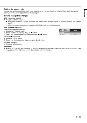 Page 21EN-21
ENGLISH
Setting the aspect ratio
You can change the aspect ratio of the input video signal (or the ratio of width to height of the image). Change the 
setting according to the type of the input video signal. 
How to change the settings:
With the remote control:
1.  Press the ASPECT button. 
•  Every time the ASPECT button is pressed, the aspect mode changes from AUTO to 16:9, to REAL, and back to 
AUTO. 
•  When the keystone adjustment is applied, the REAL mode can not be selected.
With the FEATURE...