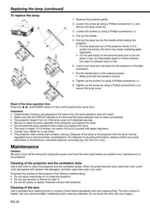 Page 32EN-32
(c)
(a)(b)
(c)
To replace the lamp: 
1.  Reverse the projector gently.
2.  Loosen the screw (a) using a Phillips screwdriver (+), and 
remove the lamp cover (b).
3.  Loosen the screws (c) using a Phillips screwdriver (+).
4.  Pull up the handle. 
5.  Pull out the lamp box by the handle while holding the 
projector.
•  Pull the lamp box out of the projector slowly. If it is 
pulled out quickly, the lamp may break scattering glass 
fragments. 
•  Do not spill liquid on the removed lamp box or do not...