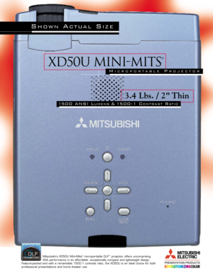 Page 1XD50U Mini-mits
®
3.4 Lbs. / 2 Thin
1500 ANSI LUMENS& 1500:1 CONTRASTRATIO
Mitsubishi’s XD50U Mini-Mits®microportable DLP™projector offers uncomprising 
XGA performance in an affordable, exceptionally compact and lightweight design.
Feature-packed and with a remarkable 1500:1 contrast ratio, the XD50U is\
 an ideal choice for both
professional presentations and home theater use.
SHOWNACTUALSIZE
MICROPORTABLEPROJECTOR 