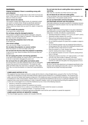 Page 5EN-5
ENGLISH
WARNING: 
Unplug immediately if there is something wrong with 
your projector. 
Do not operate if smoke, strange noise or odor comes out of your pro-
jector. It may cause fire or electric shock. In this case, unplug immedi-
ately and contact your dealer. 
Never remove the cabinet. This projector contains high voltage circuitry. An inadvertent contact 
may result in an electric shock. Except as specifically explained in 
User Manual, do not attempt to service this product by yourself. 
Please...