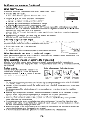 Page 11EN-11
Setting up your projector  (continued)
LENS SHIFT button
To adjust the positions of the projector and the screen, use LENS SHIFT button.
1.  Press the LENS SHIFT button.
•  The LENS SHIFT menu appears at the center of the screen.
2. Press the 
S, 
T, 
W or 
X button to move the image position.
• When the 
T button is pressed, the image moves down.
• When the 
S button is pressed, the image moves up.
• When the 
X button is pressed, the image moves to the right.
• When the 
W button is pressed, the...