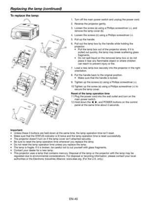 Page 40EN-40
(a)
(b)
(c)
(c)
Replacing the lamp (continued)
To replace the lamp: 
1.  Turn off the main power switch and unplug the power cord. 
2.  Reverse the projector gently.
3.  Loosen the screw (a) using a Phillips screwdriver (+), and 
remove the lamp cover (b).
4.  Loosen the screws (c) using a Phillips screwdriver (+).
5.  Pull up the handle. 
6.  Pull out the lamp box by the handle while holding the 
projector.
•  Pull the lamp box out of the projector slowly. If it is 
pulled out quickly, the lamp...
