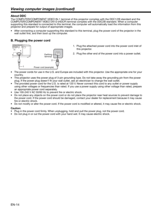 Page 14EN-14
1.  Plug the attached power cord into the power cord inlet of 
this projector.
2.  Plug the other end of the power cord into a power outlet.
•  The power cords for use in the U.S. and Europe are included with this projector. Use the appropriate one for your 
country. 
•  This projector uses the power plug of 3-pin grounding type. Do not take away the grounding pin from the power 
plug. If the power plug doesn’t ﬁ t your wall outlet, ask an electrician to change the wall outlet. 
•  The provided...