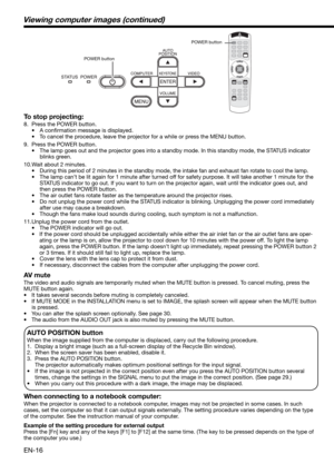 Page 16EN-16
Viewing computer images (continued)
To stop projecting:
8.  Press the POWER button. 
• A conﬁ rmation message is displayed.
•  To cancel the procedure, leave the projector for a while or press the MENU button. 
9.  Press the POWER button. 
•  The lamp goes out and the projector goes into a standby mode. In this standby mode, the STATUS indicator 
blinks green. 
10. Wait about 2 minutes. 
•  During this period of 2 minutes in the standby mode, the intake fan and exhaust fan rotate to cool the lamp....