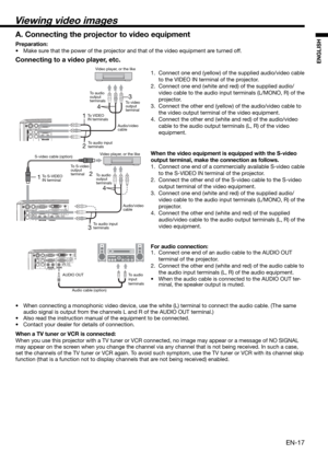 Page 17EN-17
ENGLISH
12
4
3
13
4
2
Connecting to a video player, etc.
1.  Connect one end (yellow) of the supplied audio/video cable 
to the VIDEO IN terminal of the projector. 
2.  Connect one end (white and red) of the supplied audio/
video cable to the audio input terminals (L/MONO, R) of the 
projector. 
3.  Connect the other end (yellow) of the audio/video cable to 
the video output terminal of the video equipment. 
4.  Connect the other end (white and red) of the audio/video 
cable to the audio output...