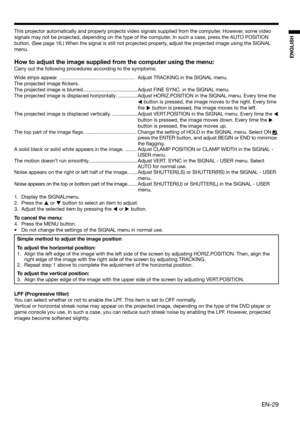 Page 29EN-29
ENGLISH
This projector automatically and properly projects video signals supplied from the computer. However, some video 
signals may not be projected, depending on the type of the computer. In such a case, press the AUTO POSITION 
button. (See page 16.) When the signal is still not projected properly, adjust the projected image using the SIGNAL 
menu. 
How to adjust the image supplied from the computer using the menu:
Carry out the following procedures according to the symptoms. 
Wide strips...