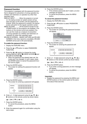 Page 31EN-31
ENGLISH
MENU ACCESSFEATURE
opt.
LOCK
UNLOCKOK
OK
PASSWORD
CONFIRM
1
32 4
O K : ENTER CANCEL : MENU
MENU ACCESSFEATURE
opt.
LOCK
UNLOCKOK
OK
PASSWORD
1
32 4
O K : ENTER CANCEL : MENU
Password function
This projector is equipped with the password function 
that is designed for prevention of wrong operation by 
children and restriction on operation by other than 
speciﬁ ed users. 
DISPLAY INPUT ...........When the projector is turned 
on, the startup screen (or splash screen) will ap-
pear and stay on...