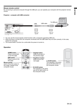 Page 33EN-33
ENGLISH
Mouse remote control
By connecting to personal computer through the USB port, you can operate your computer with the projector remote 
control. 
Projector + computer with USB connector
Operation
•  You can use the mouse remote control function with a computer supporting USB only. 
•  When the lamp is turned ON, the computer connected with the USB cable may not work correctly. In this case, 
restart the computer.
•  The mouse doesn’t function for a while after the power is turned on....